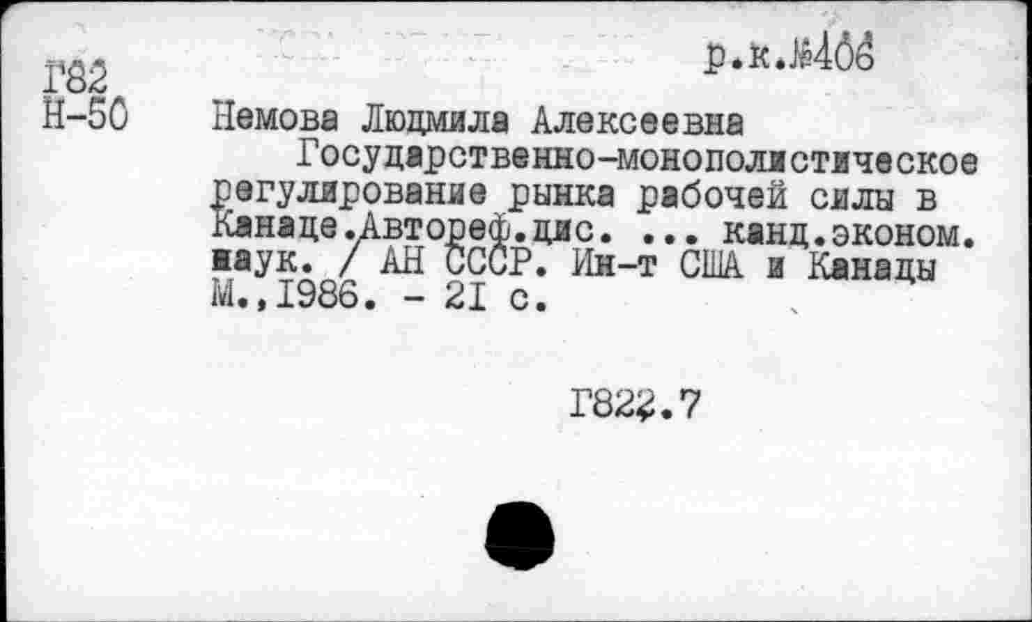 ﻿Р82
р. к .}е46о
М-50
Немова Людмила Алексеевна
Государственно-монополистическое регулирование рынка рабочей силы в ланаде.Автореф.дне. ... канд.эконом, ■аук. / АН СССР. Ин-т США и Канады М.,1986. - 21 с.	ч
Г822.7